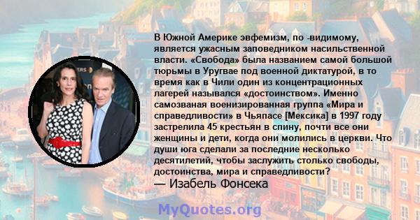 В Южной Америке эвфемизм, по -видимому, является ужасным заповедником насильственной власти. «Свобода» была названием самой большой тюрьмы в Уругвае под военной диктатурой, в то время как в Чили один из концентрационных 