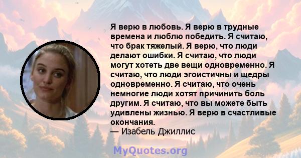 Я верю в любовь. Я верю в трудные времена и люблю победить. Я считаю, что брак тяжелый. Я верю, что люди делают ошибки. Я считаю, что люди могут хотеть две вещи одновременно. Я считаю, что люди эгоистичны и щедры