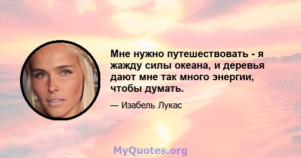 Мне нужно путешествовать - я жажду силы океана, и деревья дают мне так много энергии, чтобы думать.