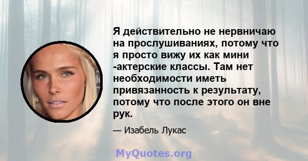 Я действительно не нервничаю на прослушиваниях, потому что я просто вижу их как мини -актерские классы. Там нет необходимости иметь привязанность к результату, потому что после этого он вне рук.