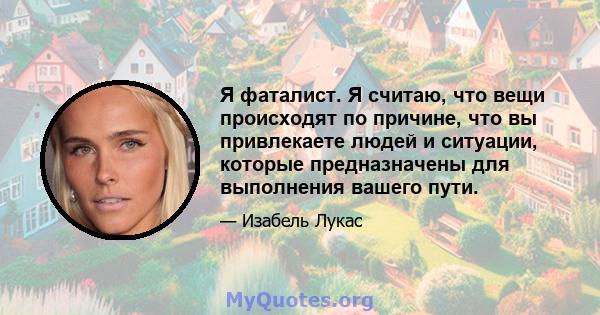 Я фаталист. Я считаю, что вещи происходят по причине, что вы привлекаете людей и ситуации, которые предназначены для выполнения вашего пути.