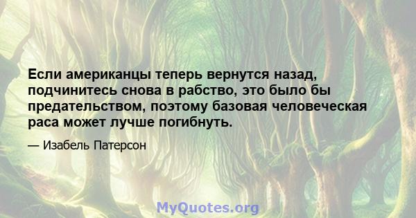 Если американцы теперь вернутся назад, подчинитесь снова в рабство, это было бы предательством, поэтому базовая человеческая раса может лучше погибнуть.