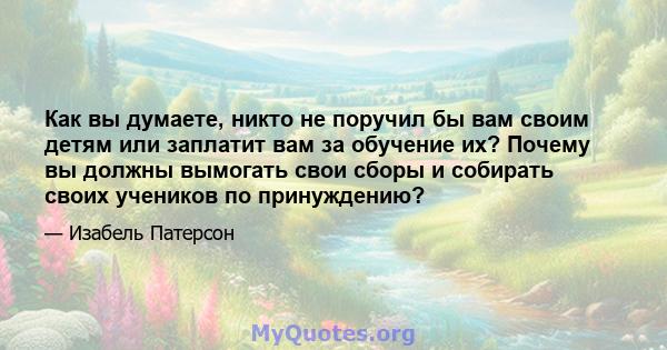 Как вы думаете, никто не поручил бы вам своим детям или заплатит вам за обучение их? Почему вы должны вымогать свои сборы и собирать своих учеников по принуждению?