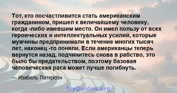 Тот, кто посчастливится стать американским гражданином, пришел к величайшему человеку, когда -либо имевшим место. Он имел пользу от всех героических и интеллектуальных усилий, которые мужчины предпринимали в течение