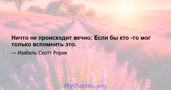 Ничто не происходит вечно; Если бы кто -то мог только вспомнить это.