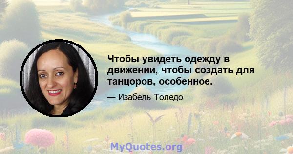 Чтобы увидеть одежду в движении, чтобы создать для танцоров, особенное.