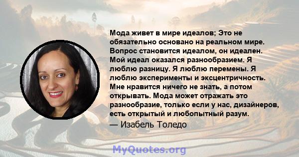 Мода живет в мире идеалов; Это не обязательно основано на реальном мире. Вопрос становится идеалом, он идеален. Мой идеал оказался разнообразием. Я люблю разницу. Я люблю перемены. Я люблю эксперименты и