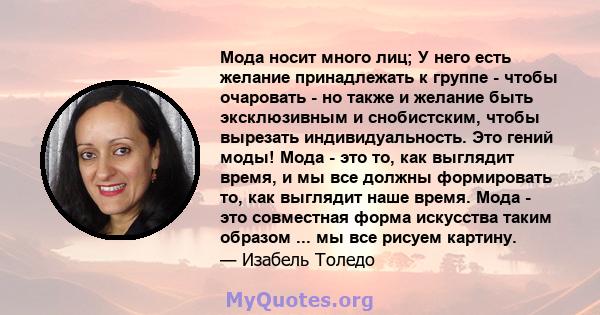 Мода носит много лиц; У него есть желание принадлежать к группе - чтобы очаровать - но также и желание быть эксклюзивным и снобистским, чтобы вырезать индивидуальность. Это гений моды! Мода - это то, как выглядит время, 