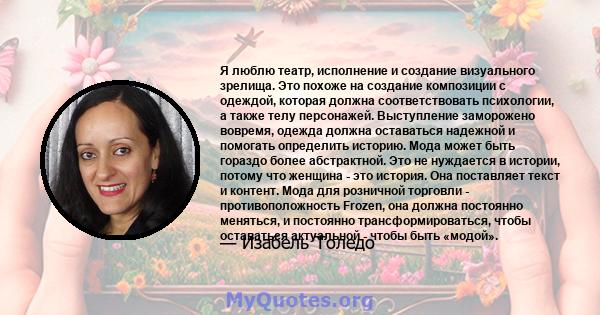 Я люблю театр, исполнение и создание визуального зрелища. Это похоже на создание композиции с одеждой, которая должна соответствовать психологии, а также телу персонажей. Выступление заморожено вовремя, одежда должна