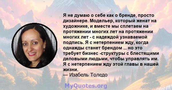 Я не думаю о себе как о бренде, просто дизайнере. Модельер, который женат на художнике, и вместе мы сплетаем на протяжении многих лет на протяжении многих лет - с надеждой узнаваемой подпись. Я с нетерпением жду, когда