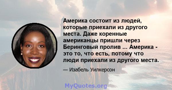 Америка состоит из людей, которые приехали из другого места. Даже коренные американцы пришли через Беринговый пролив ... Америка - это то, что есть, потому что люди приехали из другого места.