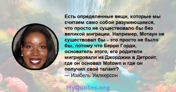 Есть определенные вещи, которые мы считаем само собой разумеющимся, что просто не существовало бы без великой миграции. Например, Мотаун не существовал бы - это просто не было бы, потому что Берри Горди, основатель