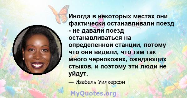 Иногда в некоторых местах они фактически останавливали поезд - не давали поезд останавливаться на определенной станции, потому что они видели, что там так много чернокожих, ожидающих стыков, и поэтому эти люди не уйдут.