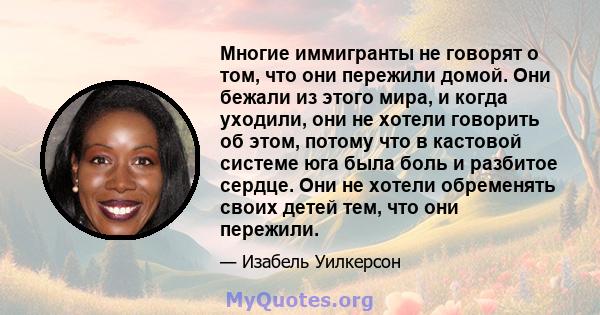 Многие иммигранты не говорят о том, что они пережили домой. Они бежали из этого мира, и когда уходили, они не хотели говорить об этом, потому что в кастовой системе юга была боль и разбитое сердце. Они не хотели