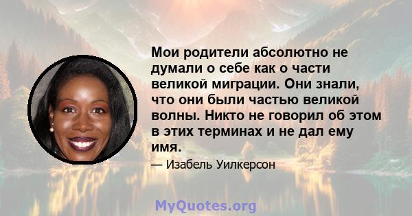 Мои родители абсолютно не думали о себе как о части великой миграции. Они знали, что они были частью великой волны. Никто не говорил об этом в этих терминах и не дал ему имя.