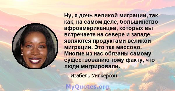 Ну, я дочь великой миграции, так как, на самом деле, большинство афроамериканцев, которых вы встречаете на севере и западе, являются продуктами великой миграции. Это так массово. Многие из нас обязаны самому