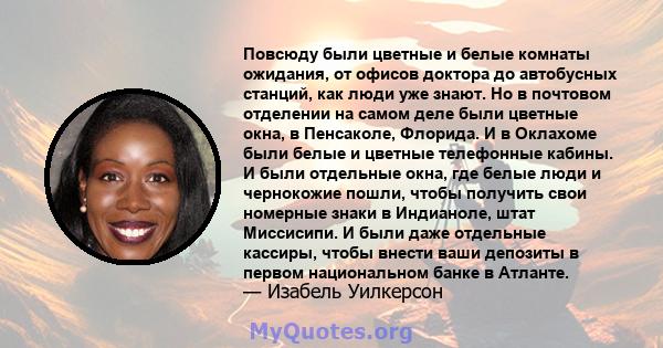 Повсюду были цветные и белые комнаты ожидания, от офисов доктора до автобусных станций, как люди уже знают. Но в почтовом отделении на самом деле были цветные окна, в Пенсаколе, Флорида. И в Оклахоме были белые и