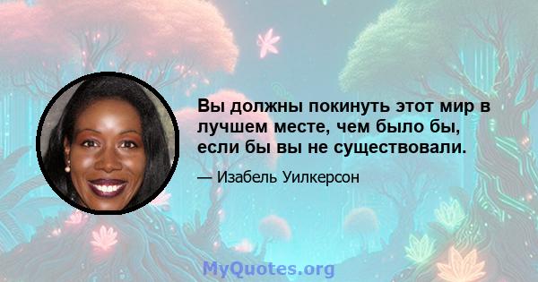 Вы должны покинуть этот мир в лучшем месте, чем было бы, если бы вы не существовали.