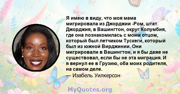 Я имею в виду, что моя мама мигрировала из Джорджии -Ром, штат Джорджия, в Вашингтон, округ Колумбия, где она познакомилась с моим отцом, который был летчиком Тускеги, который был из южной Вирджинии. Они мигрировали в