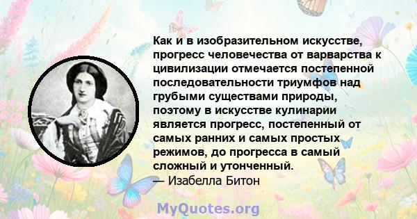 Как и в изобразительном искусстве, прогресс человечества от варварства к цивилизации отмечается постепенной последовательности триумфов над грубыми существами природы, поэтому в искусстве кулинарии является прогресс,