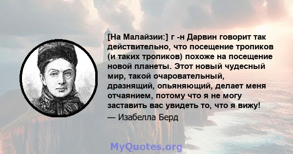 [На Малайзии:] г -н Дарвин говорит так действительно, что посещение тропиков (и таких тропиков) похоже на посещение новой планеты. Этот новый чудесный мир, такой очаровательный, дразнящий, опьяняющий, делает меня