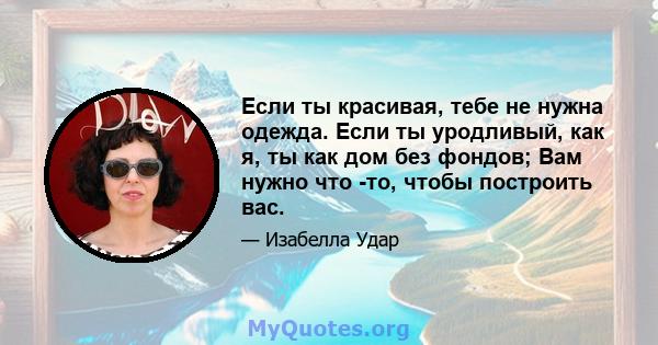 Если ты красивая, тебе не нужна одежда. Если ты уродливый, как я, ты как дом без фондов; Вам нужно что -то, чтобы построить вас.