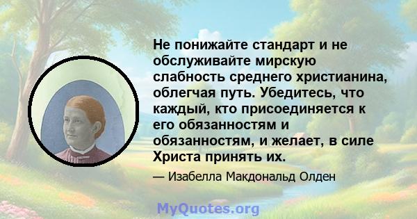 Не понижайте стандарт и не обслуживайте мирскую слабность среднего христианина, облегчая путь. Убедитесь, что каждый, кто присоединяется к его обязанностям и обязанностям, и желает, в силе Христа принять их.