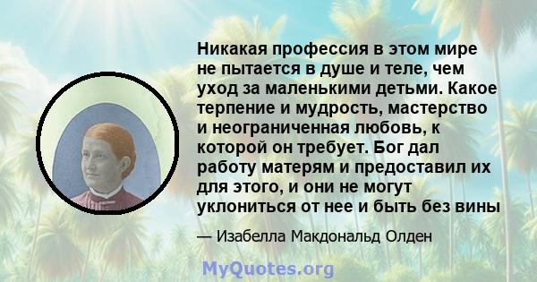 Никакая профессия в этом мире не пытается в душе и теле, чем уход за маленькими детьми. Какое терпение и мудрость, мастерство и неограниченная любовь, к которой он требует. Бог дал работу матерям и предоставил их для