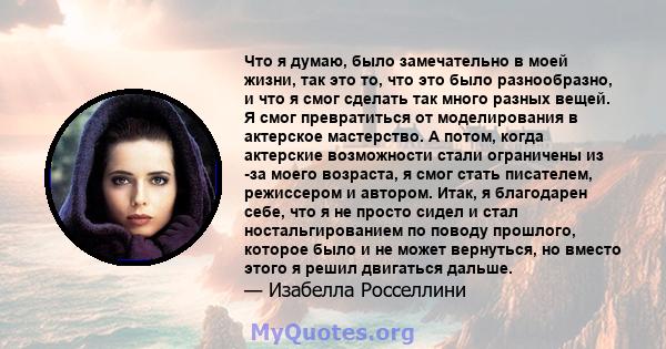 Что я думаю, было замечательно в моей жизни, так это то, что это было разнообразно, и что я смог сделать так много разных вещей. Я смог превратиться от моделирования в актерское мастерство. А потом, когда актерские