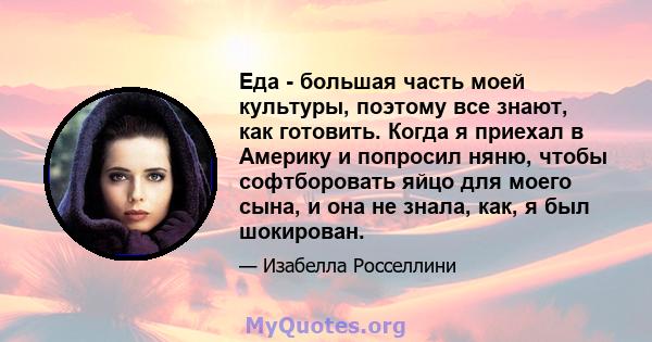 Еда - большая часть моей культуры, поэтому все знают, как готовить. Когда я приехал в Америку и попросил няню, чтобы софтборовать яйцо для моего сына, и она не знала, как, я был шокирован.