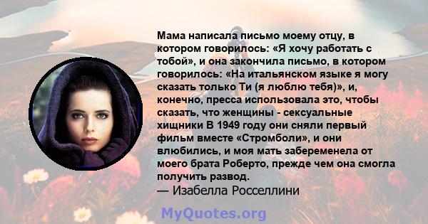 Мама написала письмо моему отцу, в котором говорилось: «Я хочу работать с тобой», и она закончила письмо, в котором говорилось: «На итальянском языке я могу сказать только Ти (я люблю тебя)», и, конечно, пресса