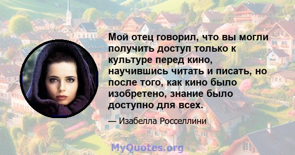 Мой отец говорил, что вы могли получить доступ только к культуре перед кино, научившись читать и писать, но после того, как кино было изобретено, знание было доступно для всех.