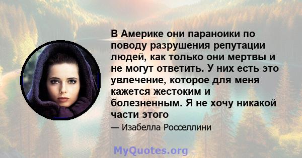 В Америке они параноики по поводу разрушения репутации людей, как только они мертвы и не могут ответить. У них есть это увлечение, которое для меня кажется жестоким и болезненным. Я не хочу никакой части этого