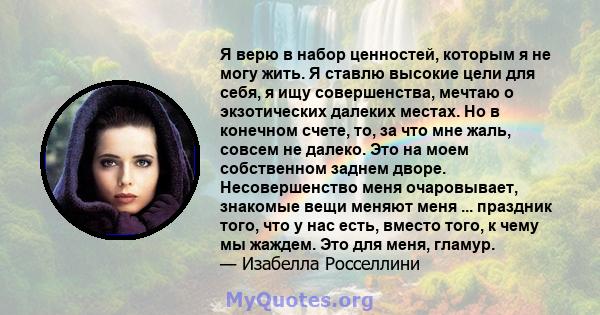 Я верю в набор ценностей, которым я не могу жить. Я ставлю высокие цели для себя, я ищу совершенства, мечтаю о экзотических далеких местах. Но в конечном счете, то, за что мне жаль, совсем не далеко. Это на моем