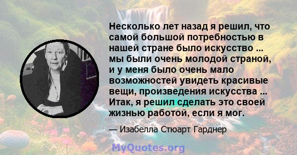 Несколько лет назад я решил, что самой большой потребностью в нашей стране было искусство ... мы были очень молодой страной, и у меня было очень мало возможностей увидеть красивые вещи, произведения искусства ... Итак,