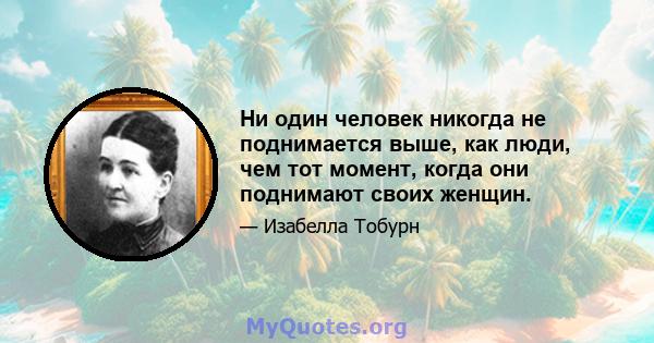 Ни один человек никогда не поднимается выше, как люди, чем тот момент, когда они поднимают своих женщин.