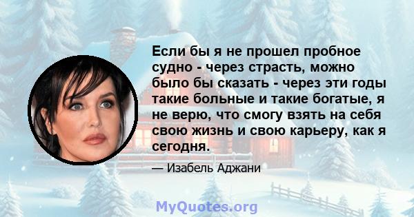 Если бы я не прошел пробное судно - через страсть, можно было бы сказать - через эти годы такие больные и такие богатые, я не верю, что смогу взять на себя свою жизнь и свою карьеру, как я сегодня.