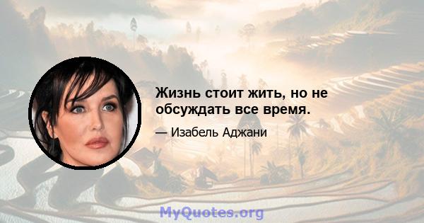 Жизнь стоит жить, но не обсуждать все время.