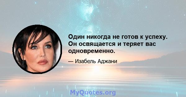 Один никогда не готов к успеху. Он освящается и теряет вас одновременно.