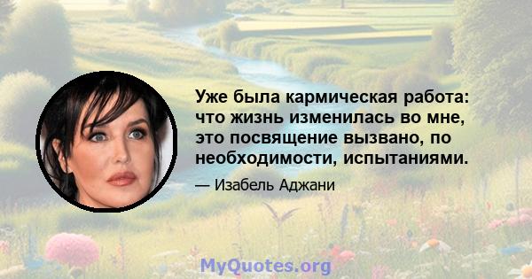 Уже была кармическая работа: что жизнь изменилась во мне, это посвящение вызвано, по необходимости, испытаниями.