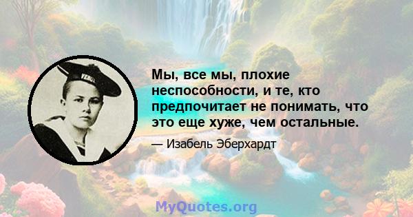 Мы, все мы, плохие неспособности, и те, кто предпочитает не понимать, что это еще хуже, чем остальные.