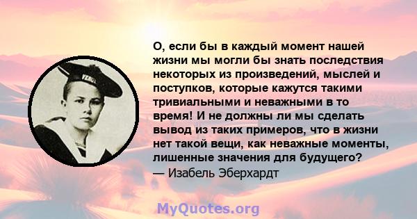 О, если бы в каждый момент нашей жизни мы могли бы знать последствия некоторых из произведений, мыслей и поступков, которые кажутся такими тривиальными и неважными в то время! И не должны ли мы сделать вывод из таких