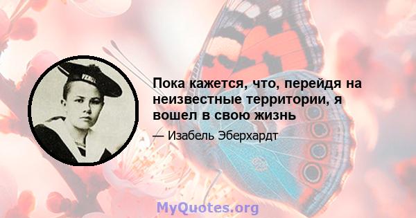 Пока кажется, что, перейдя на неизвестные территории, я вошел в свою жизнь