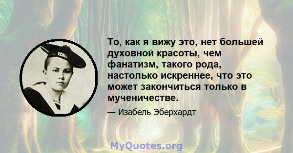 То, как я вижу это, нет большей духовной красоты, чем фанатизм, такого рода, настолько искреннее, что это может закончиться только в мученичестве.