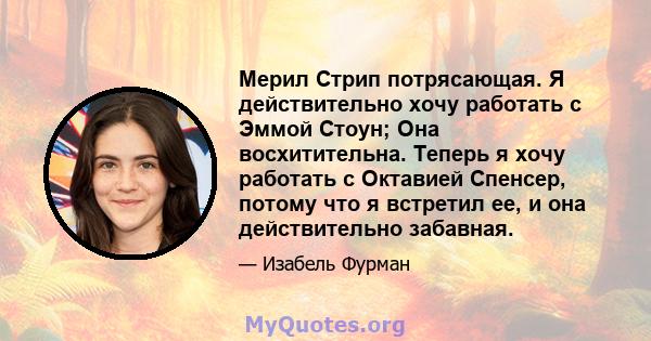 Мерил Стрип потрясающая. Я действительно хочу работать с Эммой Стоун; Она восхитительна. Теперь я хочу работать с Октавией Спенсер, потому что я встретил ее, и она действительно забавная.