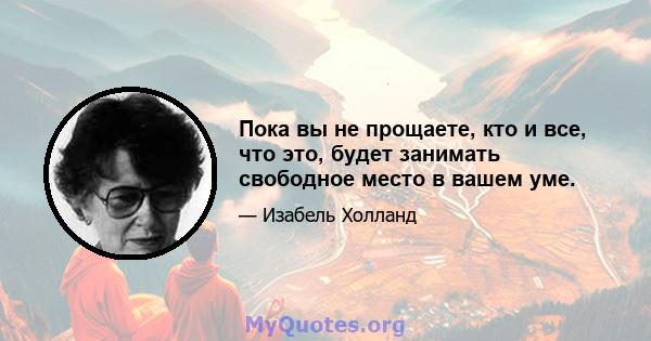 Пока вы не прощаете, кто и все, что это, будет занимать свободное место в вашем уме.