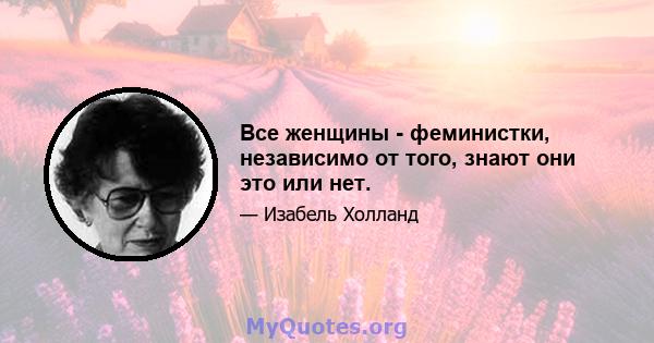 Все женщины - феминистки, независимо от того, знают они это или нет.