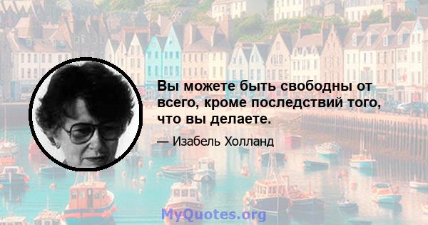 Вы можете быть свободны от всего, кроме последствий того, что вы делаете.