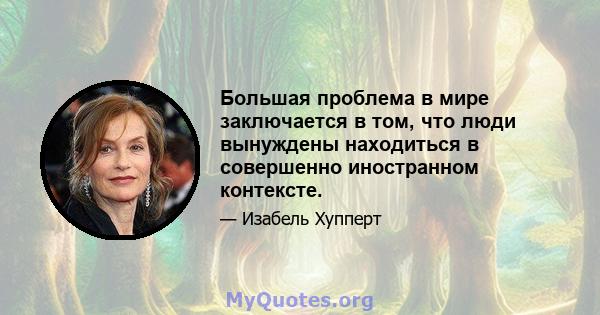 Большая проблема в мире заключается в том, что люди вынуждены находиться в совершенно иностранном контексте.