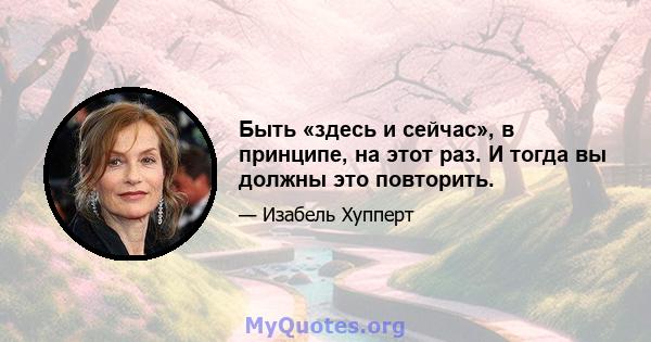 Быть «здесь и сейчас», в принципе, на этот раз. И тогда вы должны это повторить.